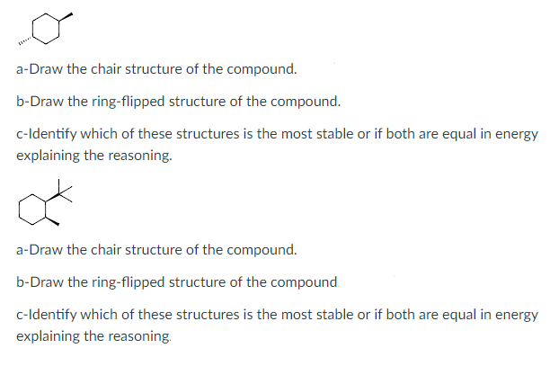 a-Draw the chair structure of the compound.
b-Draw the ring-flipped structure of the compound.
c-ldentify which of these structures is the most stable or if both are equal in energy
explaining the reasoning.
a-Draw the chair structure of the compound.
b-Draw the ring-flipped structure of the compound.
c-Identify which of these structures is the most stable or if both are equal in energy
explaining the reasoning.
