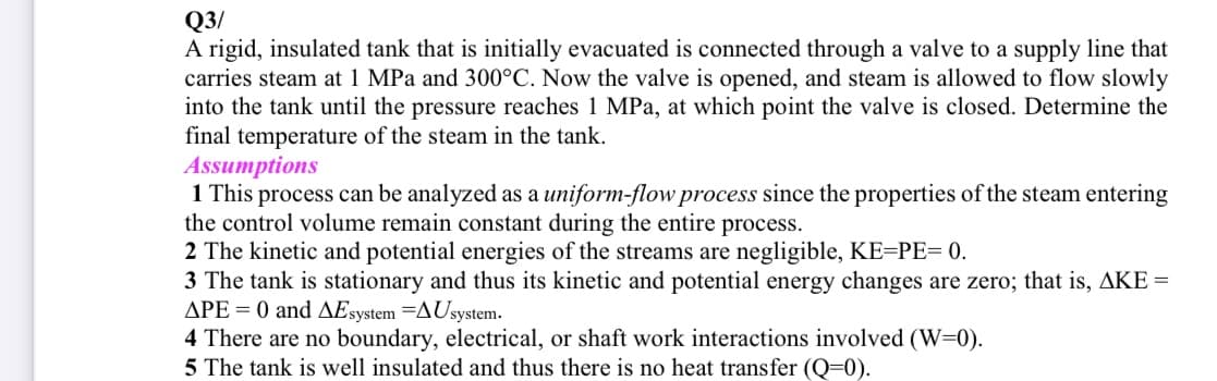 Q3/
A rigid, insulated tank that is initially evacuated is connected through a valve to a supply line that
carries steam at 1 MPa and 300°C. Now the valve is opened, and steam is allowed to flow slowly
into the tank until the pressure reaches 1 MPa, at which point the valve is closed. Determine the
final temperature of the steam in the tank.
Assumptions
1 This process can be analyzed as a uniform-flow process since the properties of the steam entering
the control volume remain constant during the entire process.
2 The kinetic and potential energies of the streams are negligible, KE=PE= 0.
3 The tank is stationary and thus its kinetic and potential energy changes are zero; that is, AKE =
APE = 0 and AEsystem =AUsystem.
4 There are no boundary, electrical, or shaft work interactions involved (W=0).
5 The tank is well insulated and thus there is no heat transfer (Q=0).
