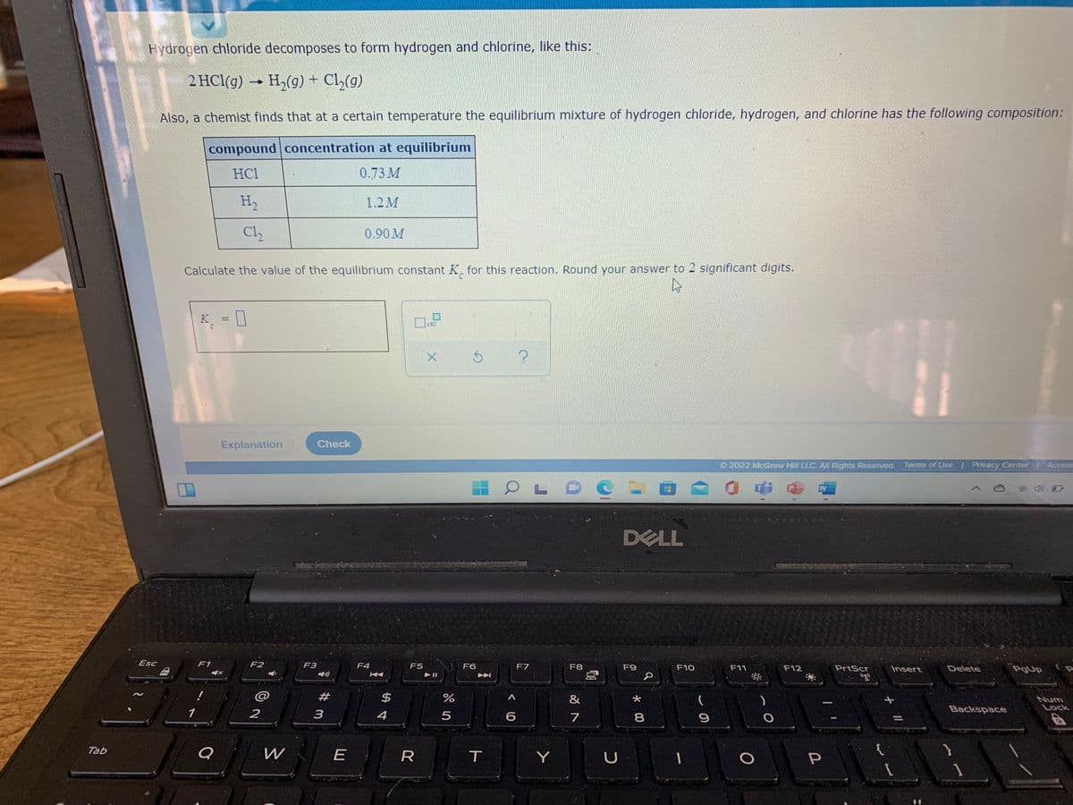 Hydrogen chloride decomposes to form hydrogen and chlorine, like this:
2 HCl(g) H,(g) + Cl,(g)
Also, a chemist finds that at a certain temperature the equilibrium mixture of hydrogen chloride, hydrogen, and chlorine has the following composition:
compound concentration at equilibrium
HC1
0.73 М
H2
1.2M
Cl2
0.90M
Calculate the value of the equilibrium constant K, for this reaction. Round your answer to 2 significant digits.
K = []
%3D
10
Explanation
Check
O 2022 McGraw Hill LLC. AlI Rights Reserved. Terms of Use Privacy Center Access
DELL
Esc
F1
F2
F3
F4
F5
U F6
F7
F8
F9
F10
F11
F12
PrtScr
Insert
Delete
"R
#
$
&
Num
Lock
1
2
3
4
Backspace
7
Tab
R
Y
* 00
