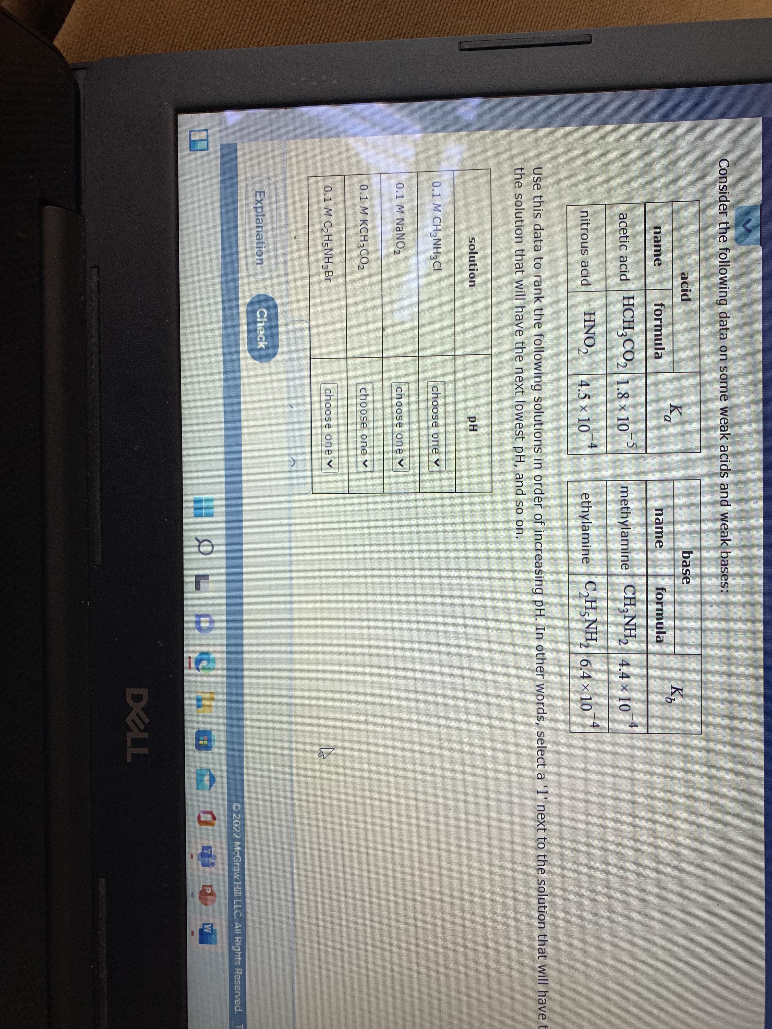 Consider the following data on some weak acids and weak bases:
acid
base
Bo
Ka
K,
name
formula
name
formula
acetic acid HCH,CO, 1.8 × 10
-,
methylamine CH;NH, 4.4 x 10
-4
HNO,
4.5 x 10 4
ethylamine C,H,NH, 6.4 x 10 *
-4
nitrous acid
Use this data to rank the following solutions in order of increasing pH. In other words, select a '1' next to the solution that will have t
the solution that will have the next lowest pH, and so on.
solution
pH
0.1 M CH3NH3CI
choose one v
0.1 M NANO2
choose one v
0.1 M KCH3CO2
choose one v
0.1 M C2H5NH3Br
choose one v
Explanation
Check
O 2022 McGraw Hill LLC. All Rights Reserved. T
回 0中g
W
DELL
