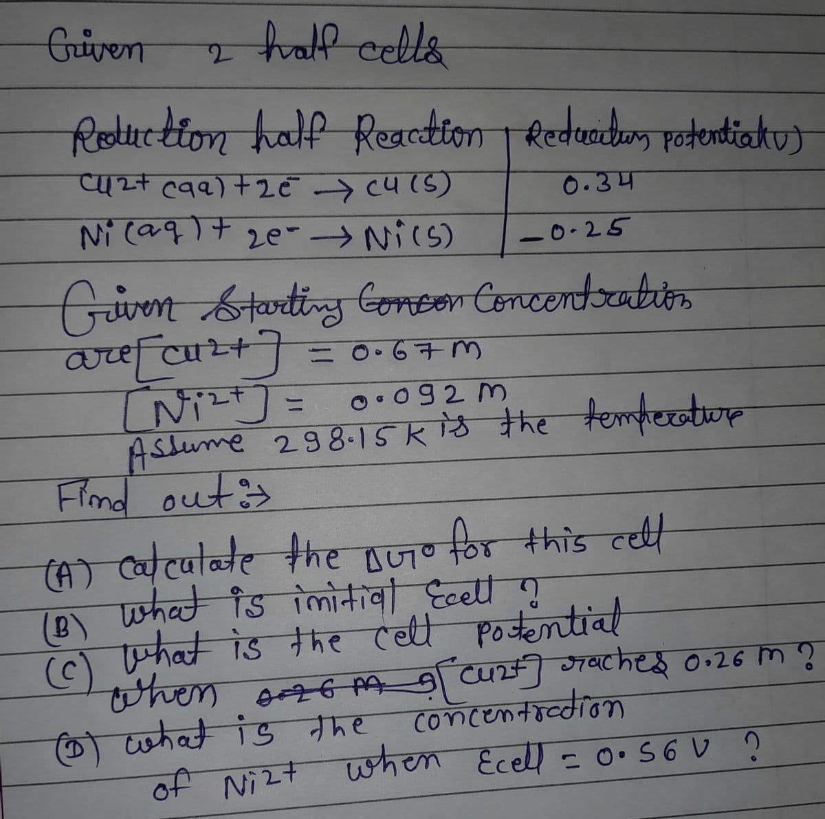 Griven
2 half cells
Reduction half Reaction | Reducitum potentialu)
Cu2+ c9a) +25 (4(5)
0.34
Ni (aq) + 2e - →Ni(s)
0.25
Griven Starting Consor Concentration
are [cu²+] = 0.67m
[Ni²+] =
0.092 m
Assume 298.15k is the temperature
Find out =
(A) calculate the Buro for this cell
(B) what is initial Ecell ?
(c)
what is the cell potential
when AGMA 9 [ Cu2+] saches 0.26 m ?
concentration
(1) what is the
of Nizt when Ecell = 0.56V ?