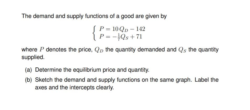 The demand and supply functions of a good are given by
SP= 10 QD – 142
P = -Qs + 71
where P denotes the price, Qp the quantity demanded and Qs the quantity
supplied.
(a) Determine the equilibrium price and quantity.
(b) Sketch the demand and supply functions on the same graph. Label the
axes and the intercepts clearly.

