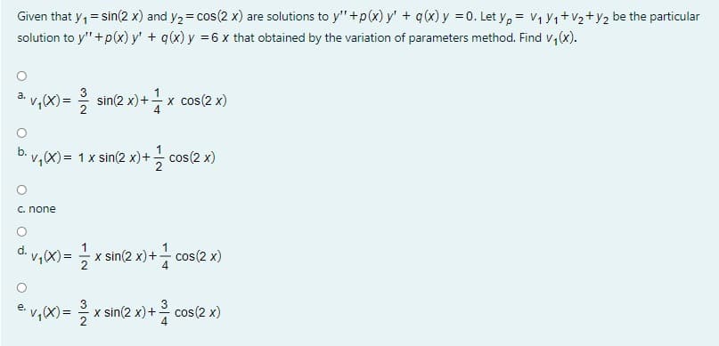 Given that y, = sin(2 x) and y2= cos(2 x) are solutions to y" +p(x) y' + q(x)y =0. Let y, = V1 Y1+V2+y2 be the particular
solution to y"+p(x) y' + q(x) y =6 x that obtained by the variation of parameters method. Find v,(x).
v,X)= 응 sin(2x) +
3
x cos(2 x)
а.
2
v,(X)= 1x sin(2 x)+ cos(2 x)
C. none
1
d. v,X)= x sin(2 x)+- cos(2 x)
2
3
3
v,(X)=
x sin(2 x)+
2
cos(2 x)
O aj
