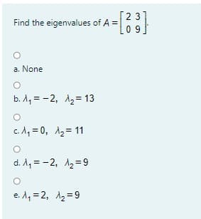 [2 3]
Find the eigenvalues of A =
0 9
a. None
b. A, = -2, A2= 13
c. A, = 0, 12= 11
d. A, = -2, 12=9
e. A, = 2, A2 =9
