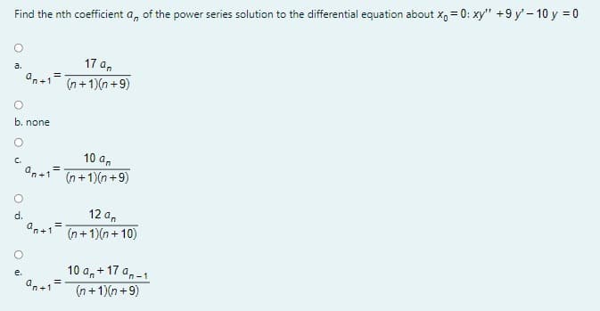Find the nth coefficient a, of the power series solution to the differential equation about x, = 0: xy" +9 y'- 10 y = 0
17 a,
a.
an+1
(n + 1)(n +9)
b. none
10 an
n+1=
(n +1)(n +9)
d.
12 an
an+1
%3D
(n+ 1)(n+ 10)
10 a,+ 17 a,-1
u.
'n+1
(n + 1)(n +9)

