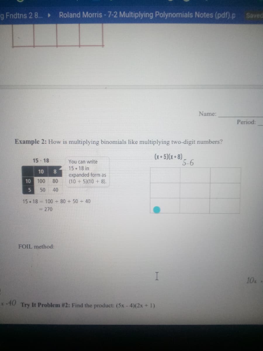 g Fndtns 2 8.
Roland Morris - 7-2 Multiplying Polynomials Notes (pdf).p
Saved
Name:
Period:
Example 2: How is multiplying binomials like multiplying two-digit numbers?
(x+ 5)(x+8),
5-6
15 - 18
You can write
15- 18 in
expanded form as
(10 +5)(10 + 8).
10
10 100
80
50
40
15 - 18 = 100 + 80 + 50 + 40
270
FOIL method:
10
-40
Try It Problem # 2: Find the product: (5x - 4)(2x + 1)
