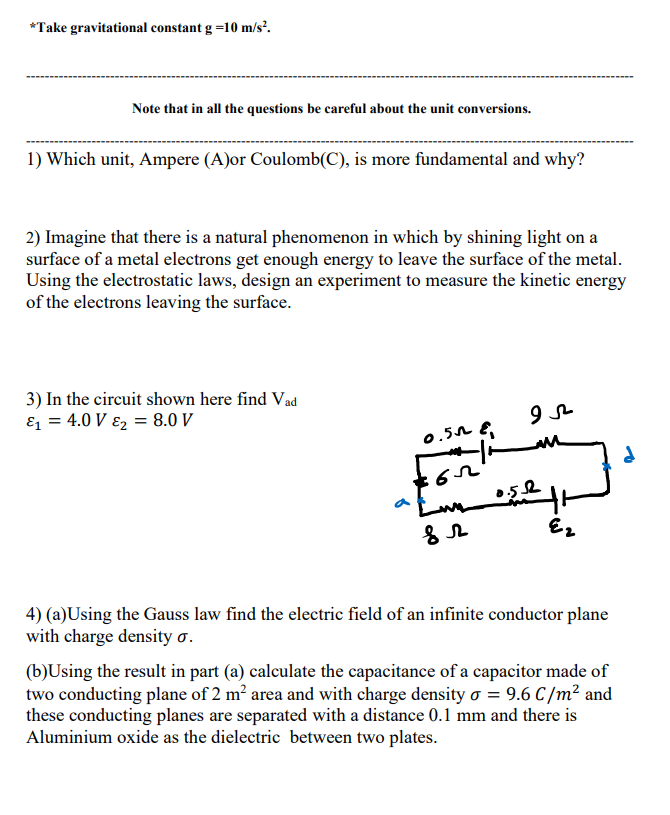 *Take gravitational constant g =10 m/s².
Note that in all the questions be careful about the unit conversions.
1) Which unit, Ampere (A)or Coulomb(C), is more fundamental and why?
2) Imagine that there is a natural phenomenon in which by shining light on a
surface of a metal electrons get enough energy to leave the surface of the metal.
Using the electrostatic laws, design an experiment to measure the kinetic energy
of the electrons leaving the surface.
3) In the circuit shown here find Vad
E1 = 4.0 V ɛ2 = 8.0 V
0.5n E,
4) (a)Using the Gauss law find the electric field of an infinite conductor plane
with charge density o.
(b)Using the result in part (a) calculate the capacitance of a capacitor made of
two conducting plane of 2 m? area and with charge density o = 9.6 C/m² and
these conducting planes are separated with a distance 0.1 mm and there is
Aluminium oxide as the dielectric between two plates.

