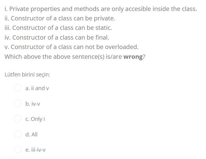 i. Private properties and methods are only accesible inside the class.
ii. Constructor of a class can be private.
iii. Constructor of a class can be static.
iv. Constructor of a class can be final.
v. Constructor of a class can not be overloaded.
Which above the above sentence(s) is/are wrong?
Lütfen birini seçin:
a. ii and v
b. iv-v
O c. Only i
d. All
e. iii-iv-v
