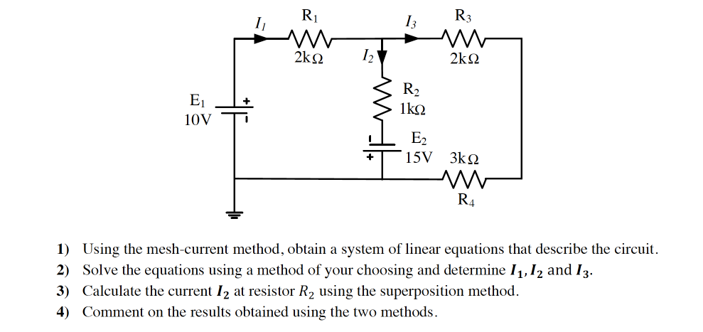 I
R1
I3
R3
2ko
I2
2kΩ
R2
E1
1ko
10V
E2
15V 3k2
R4
1) Using the mesh-current method, obtain a system of linear equations that describe the circuit.
2) Solve the equations using a method of your choosing and determine I1, 12 and I3.
3) Calculate the current I2 at resistor R2 using the superposition method.
4) Comment on the results obtained using the two methods.
