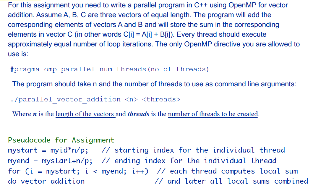 For this assignment you need to write a parallel program in C++ using OpenMP for vector
addition. Assume A, B, C are three vectors of equal length. The program will add the
corresponding elements of vectors A and B and will store the sum in the corresponding
elements in vector C (in other words C[i] = A[i] + B[i]). Every thread should execute
approximately equal number of loop iterations. The only OpenMP directive you are allowed to
use is:
#pragma omp parallel num threads (no of threads)
The program should take n and the number of threads to use as command line arguments:
. /parallel vector addition <n> <threads>
Where n is the length of the vectors and threads is the number of threads to be created.
Pseudocode for Assignment
// starting index for the individual thread
mystart+n/p; // ending index for the individual thread
mystart; i < myend; i++) // each thread computes local sum
// and later all local sums combined
mystart
myid*n/p;
myend
for (i
=
do vector addition
