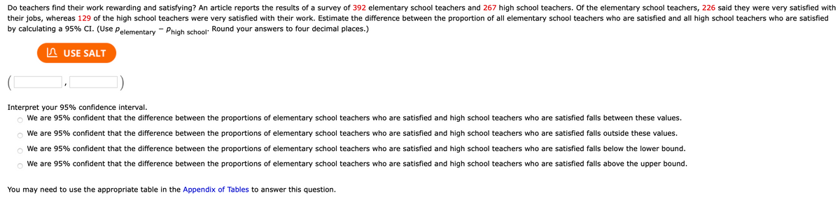 Do teachers find their work rewarding and satisfying? An article reports the results of a survey of 392 elementary school teachers and 267 high school teachers. Of the elementary school teachers, 226 said they were very satisfied with
their jobs, whereas 129 of the high school teachers were very satisfied with their work. Estimate the difference between the proportion of all elementary school teachers who are satisfied and all high school teachers who are satisfied
by calculating a 95% CI. (Use Pelementary - Phigh school: Round your answers to four decimal places.)
In USE SALT
Interpret your 95% confidence interval.
o We are 95% confident that the difference between the proportions of elementary school teachers who are satisfied and high school teachers who are satisfied falls between these values.
We are 95% confident that the difference between the proportions of elementary school teachers who are satisfied and high school teachers who are satisfied falls outside these values.
We are 95% confident that the difference between the proportions of elementary school teachers who are satisfied and high school teachers who are satisfied falls below the lower bound.
We are 95% confident that the difference between the proportions of elementary school teachers who are satisfied and high school teachers who are satisfied falls above the upper bound.
You may need to use the appropriate table in the Appendix of Tables to answer this question.
