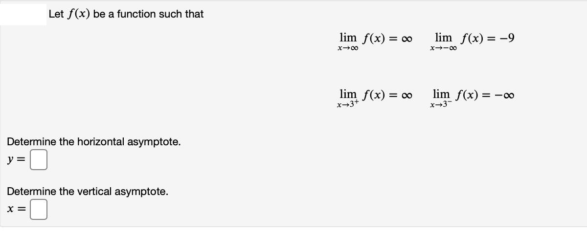 Let f(x) be a function such that
lim f(x) = c∞
lim f(x) = -9
x+-00
lim f(x) = c∞
x-3+
lim f(x) = -∞
x-3-
Determine the horizontal asymptote.
y =
Determine the vertical asymptote.
