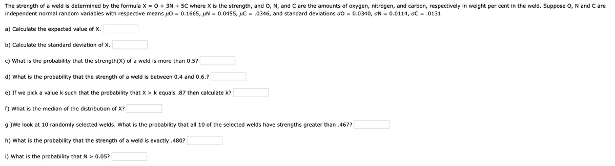 The strength of a weld is determined by the formula X = O + 3N + 5C where X is the strength, and O, N, and C are the amounts of oxygen, nitrogen, and carbon, respectively in weight per cent in the weld. Suppose O, N and C are
independent normal random variables with respective means µo = 0.1665, µN = 0.0455, µC = .0346, and standard deviations o0 = 0.0340, ơN = 0.0114, oC = .0131
a) Calculate the expected value of X.
b) Calculate the standard deviation of X.
c) What is the probability that the strength(X) of a weld is more than 0.5?
d) What is the probability that the strength of a weld is between 0.4 and 0.6.?
e) If we pick a value k such that the probability that X > k equals .87 then calculate k?
f) What is the median of the distribution of X?
g )We look at 10 randomly selected welds. What is the probability that all 10 of the selected welds have strengths greater than .467?
h) What is the probability that the strength of a weld is exactly .480?
i) What is the probability that N > 0.05?
