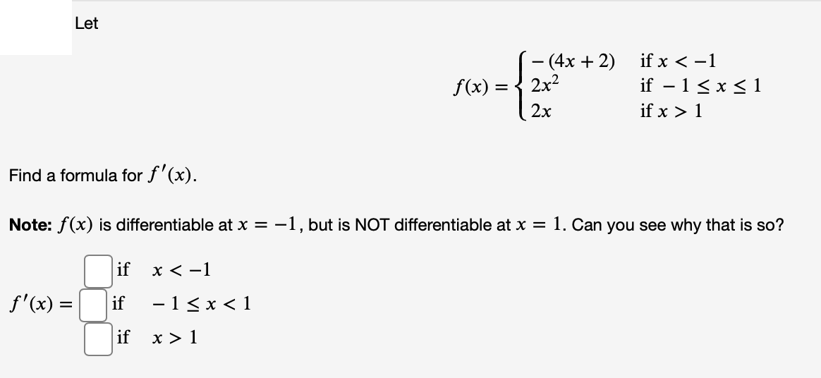 Let
- (4x + 2)
2x2
if x < -1
f(x) =
if – 1< x < 1
2x
if x > 1
Find a formula for f'(x).
Note: f(x) is differentiable at x = -1, but is NOT differentiable at x = 1. Can you see why that is so?
if
х<-1
f'(x) =
if
-1< x < 1
if
x > 1
