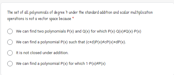 The set of all polynomials of degree 7 under the standard addition and scalar multiplication
operations is not a vector space because
We can find two polynomials P(x) and Q(x) for which P(x)-Q(x)#Q(x)•P(x)
We can find a polynomial P(x) such that (c+d)P(x)#cP(x)+dP(x).
It is not closed under addition.
We can find a polynomial P(x) for which 1-P(x)#P(x)
