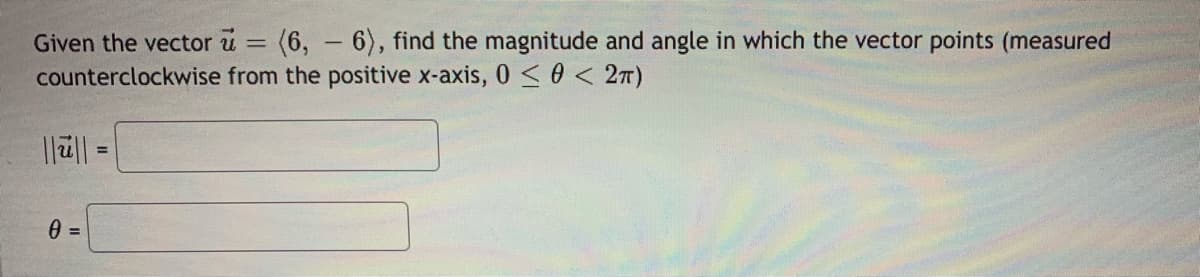 Given the vector u = (6, - 6), find the magnitude and angle in which the vector points (measured
counterclockwise from the positive x-axis, 0 < 0 < 2T)
