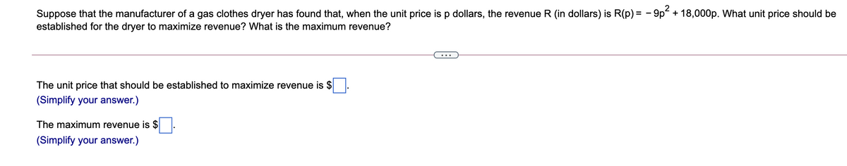 Suppose that the manufacturer of a gas clothes dryer has found that, when the unit price is p dollars, the revenue R (in dollars) is R(p) = - 9p + 18,000p. What unit price should be
established for the dryer to maximize revenue? What is the maximum revenue?
The unit price that should be established to maximize revenue is $
(Simplify your answer.)
The maximum revenue is $
(Simplify your answer.)
