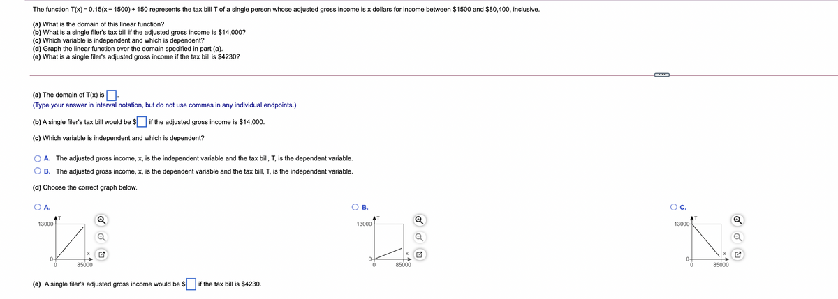 The function T(x) = 0.15(x– 1500) + 150 represents the tax bill T of a single person whose adjusted gross income is x dollars for income between $1500 and $80,400, inclusive.
(a) What is the domain of this linear function?
(b) What is a single filer's tax bill if the adjusted gross income is $14,000?
(c) Which variable is independent and which is dependent?
(d) Graph the linear function over the domain specified in part (a).
(e) What is a single filer's adjusted gross income if the tax bill is $4230?
(a) The domain of T(x) is
(Type your answer in interval notation, but do not use commas in any individual endpoints.)
(b) A single filer's tax bill would be $ if the adjusted gross income is $14,000.
(c) Which variable is independent and which is dependent?
A. The adjusted gross income, x, is the independent variable and the tax bill, T, is the dependent variable.
B. The adjusted gross income, x, is the dependent variable and the tax bill, T, is the independent variable.
(d) Choose the correct graph below.
O A.
В.
OC.
AT
13000-
13000-
13000-
0-
0-
85000
85000
85000
(e) A single filer's adjusted gross income would be $
if the tax bill is $4230.
