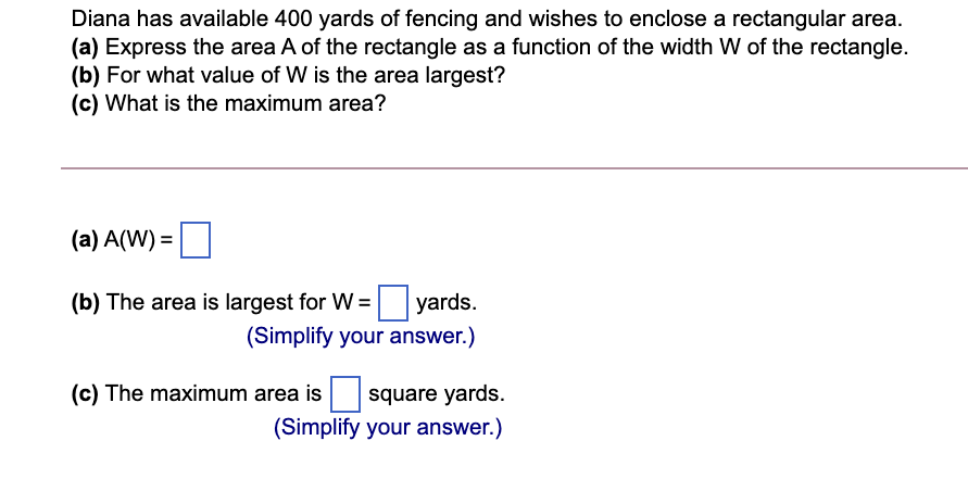 Diana has available 400 yards of fencing and wishes to enclose a rectangular area.
(a) Express the area A of the rectangle as a function of the width W of the rectangle.
(b) For what value of W is the area largest?
(c) What is the maximum area?
(a) A(W) =
(b) The area is largest for W =
yards.
(Simplify your answer.)
(c) The maximum area is
square yards.
(Simplify your answer.)
