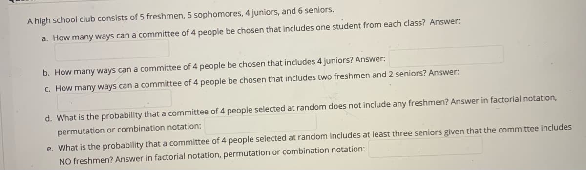 A high school club consists of 5 freshmen, 5 sophomores, 4 juniors, and 6 seniors.
a. How many ways can a committee of 4 people be chosen that includes one student from each class? Answer:
b. How many ways can a committee of 4 people be chosen that includes 4 juniors? Answer:
c. How many ways can a committee of 4 people be chosen that includes two freshmen and 2 seniors? Answer:
d. What is the probability that a committee of 4 people selected at random does not include any freshmen? Answer in factorial notation,
permutation or combination notation:
e. What is the probability that a committee of 4 people selected at random includes at least three seniors given that the committee includes
NO freshmen? Answer in factorial notation, permutation or combination notation:
