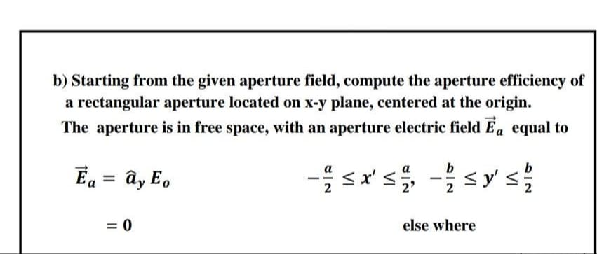 b) Starting from the given aperture field, compute the aperture efficiency of
a rectangular aperture located on x-y plane, centered at the origin.
The aperture is in free space, with an aperture electric field Ea equal to
Ea = ây E,
= 0
else where
