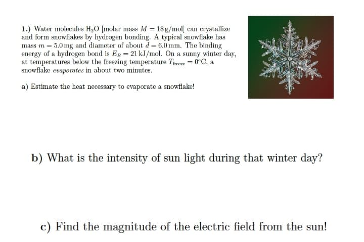 1.) Water molecules H20 [molar mass M = 18 g/mol] can crystallize
and form snowflakes by hydrogen bonding. A typical snowflake has
mass m = 5.0 mg and diameter of about d = 6.0 mm. The binding
energy of a hydrogen bond is Eg = 21 kJ/mol. On a sunny winter day,
at temperatures below the freezing temperature Treeze = 0°C, a
snowflake evaporates in about two minutes.
a) Estimate the heat necessary to evaporate a snowflake!
b) What is the intensity of sun light during that winter day?
c) Find the magnitude of the electric field from the sun!

