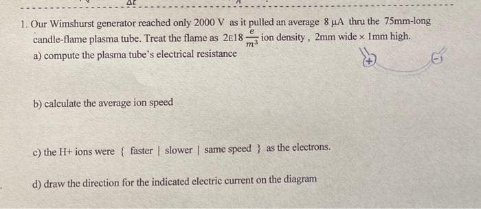 1. Our Wimshurst generator reached only 2000 V as it pulled an average 8 µA thru the 75mm-long
candle-flame plasma tube. Treat the flame as 2E18-
ion density, 2mm wide x Imm high.
m3
a) compute the plasma tube's electrical resistance
b) calculate the average ion speed
c) the H+ ions were { faster | slower | same speed } as the electrons.
d) draw the direction for the indicated electric current on the diagram
