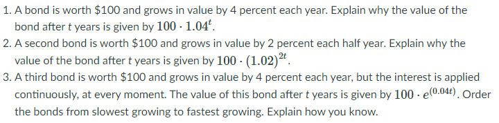 1. A bond is worth $100 and grows in value by 4 percent each year. Explain why the value of the
bond after t years is given by 100 - 1.04°.
2. A second bond is worth $100 and grows in value by 2 percent each half year. Explain why the
value of the bond after t years is given by 100 - (1.02)*.
3. A third bond is worth $100 and grows in value by 4 percent each year, but the interest is applied
continuously, at every moment. The value of this bond after t years is given by 100 - e(0.042). Order
the bonds from slowest growing to fastest growing. Explain how you know.
