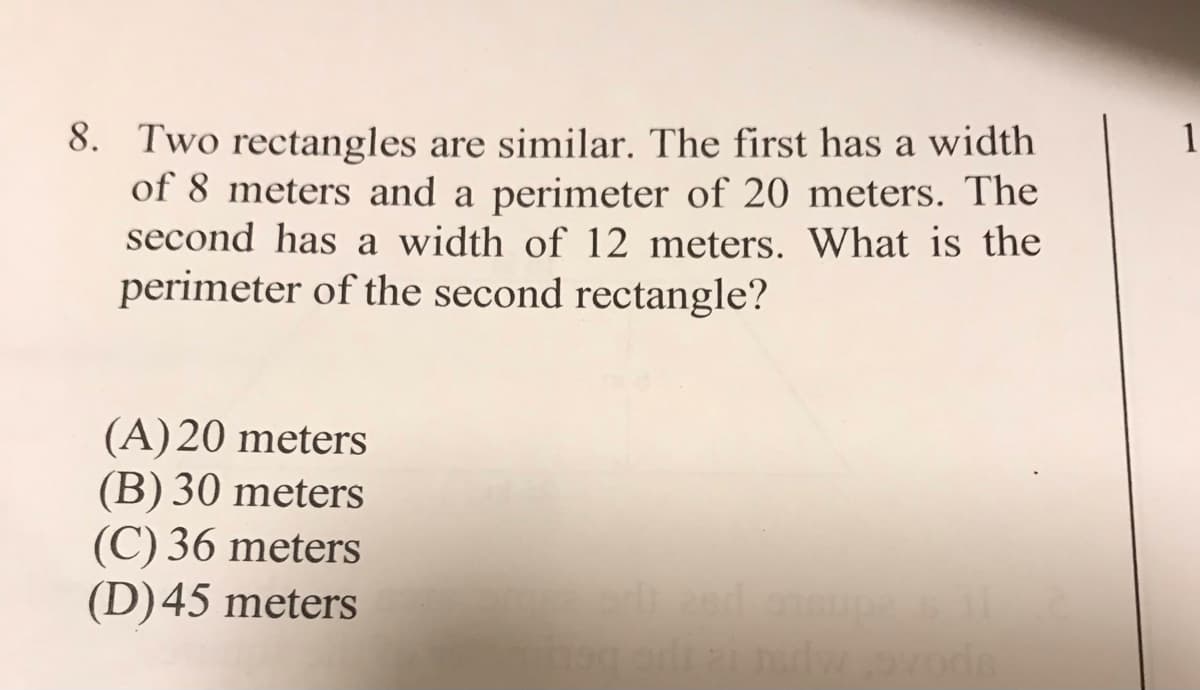 8. Two rectangles are similar. The first has a width
of 8 meters and a perimeter of 20 meters. The
second has a width of 12 meters. What is the
perimeter of the second rectangle?
1
(A) 20 meters
(B) 30 meters
(C) 36 meters
(D)45 meters
