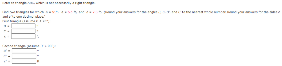 Refer to triangle ABC, which is not necessarily a right triangle.
Find two triangles for which A = 51°, a = 6.5 ft, and b = 7.8 ft. (Round your answers for the angles B, C, B', and C' to the nearest whole number. Round your answers for the sides c
and c' to one decimal place.)
First triangle (assume B < 90°):
B =
C =
C =
ft
Second triangle (assume B' > 90°):
B' =
C' =
c' =
ft
