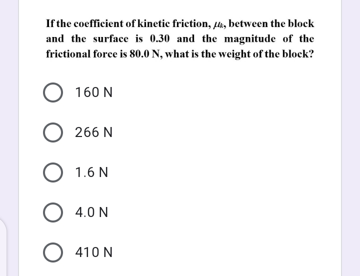 If the coefficient of kinetic friction, uk, between the block
and the surface is 0.30 and the magnitude of the
frictional force is 80.0 N, what is the weight of the block?
O 160 N
O 266 N
O 1.6 N
O 4.0 N
O 410 N
