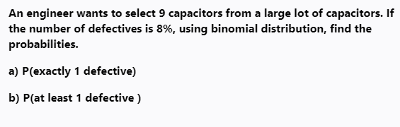 An engineer wants to select 9 capacitors from a large lot of capacitors. If
the number of defectives is 8%, using binomial distribution, find the
probabilities.
a) P(exactly 1 defective)
b) P(at least 1 defective )
