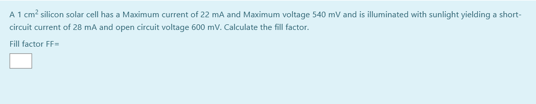 A 1 cm? silicon solar cell has a Maximum current of 22 mA and Maximum voltage 540 mV and is illuminated with sunlight yielding a short-
circuit current of 28 mA and open circuit voltage 600 mV. Calculate the fill factor.
Fill factor FF=
