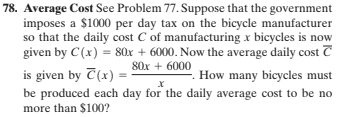 78. Average Cost See Problem 77. Suppose that the government
imposes a $1000 per day tax on the bicycle manufacturer
so that the daily cost C of manufacturing x bicycles is now
given by C(x) = 80x + 6000. Now the average daily cost T
80x + 6000
is given by T(x) =-
be produced each day for the daily average cost to be no
How many bicycles must
more than $100?
