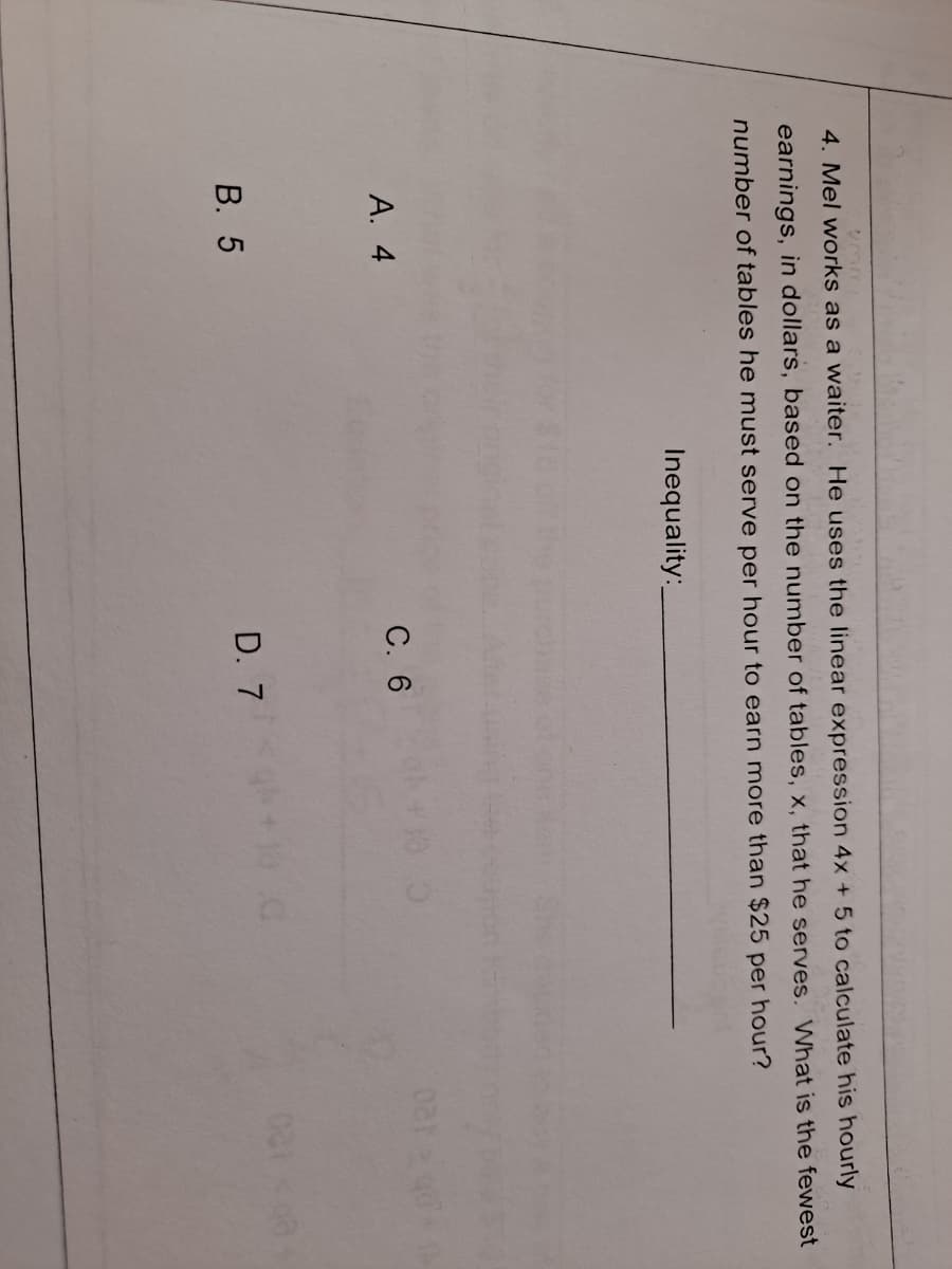 4. Mel works as a waiter. He uses the linear expression 4x + 5 to calculate his hourly
earnings, in dollars, based on the number of tables, x, that he serves, What is the fewest
number of tables he must serve per hour to earn more than $25 per hour?
Inequality:
А. 4
С. 6
EGO
В. 5
D. 7
