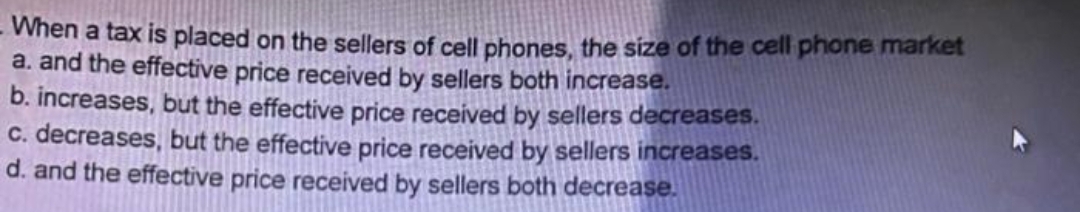 When a tax is placed on the sellers of cell phones, the size of the cell phone market
a. and the effective price received by sellers both increase.
b. increases, but the effective price received by sellers decreases.
C. decreases, but the effective price received by sellers increases.
d. and the effective price received by sellers both decrease.
