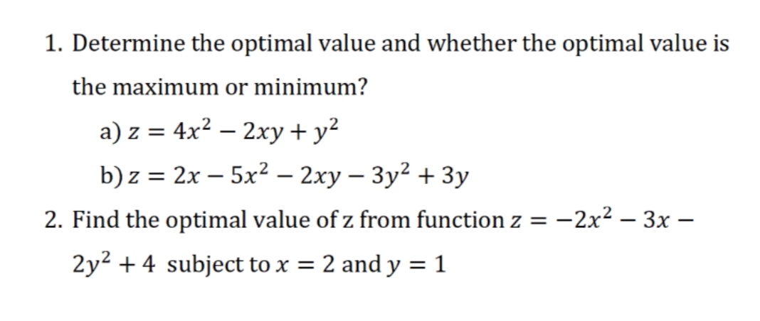 1. Determine the optimal value and whether the optimal value is
the maximum or minimum?
a) z = 4x² – 2xy + y?
b) z = 2x – 5x² – 2xy – 3y² + 3y
2. Find the optimal value of z from function z
-2x? – 3x –
2y2 + 4 subject to x =
2 and y = 1
