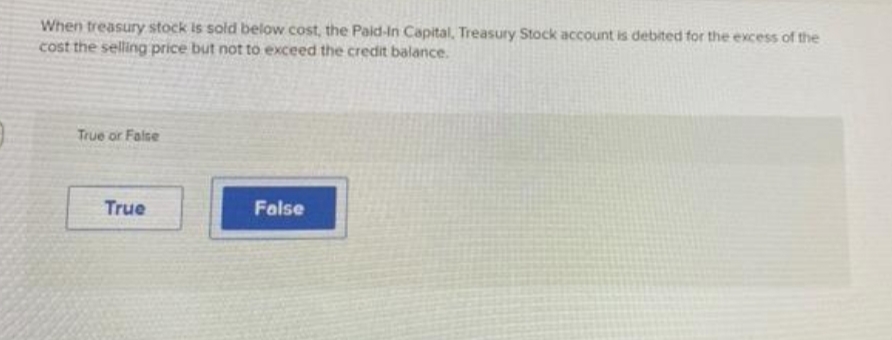 When treasury stock is sold below cost, the Paid-in Capital, Treasury Stock account is debited for the excess of the
cost the selling price but not to exceed the credit balance.
True or False
True
False
