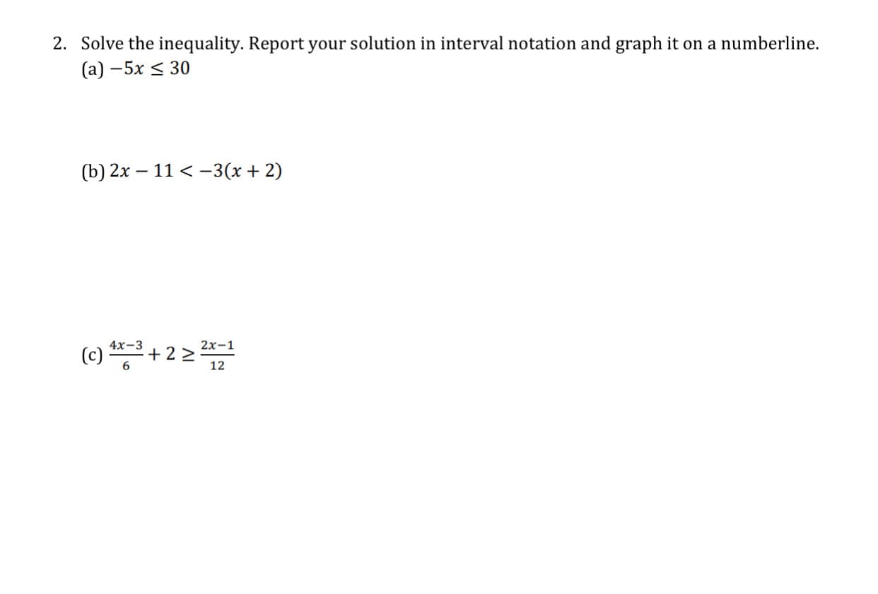 2. Solve the inequality. Report your solution in interval notation and graph it on a numberline.
(a) –5x < 30
(b) 2x – 11 < -3(x+ 2)
4х-3
2x-1
(c) + 2 >
12
