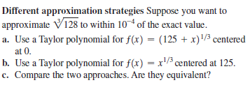 Different approximation strategies Suppose you want to
approximate V128 to within 10 of the exact value.
a. Use a Taylor polynomial for f(x) = (125 + x)/3 centered
at 0.
b. Use a Taylor polynomial for f(x) = x'/3 centered at 125.
c. Compare the two approaches. Are they equivalent?
