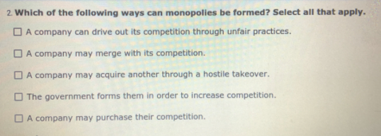 2. Which of the following ways can monopolies be formed? Select all that apply.
O A company can drive out its competition through unfair practices.
O A company may merge with its competition.
O A company may acquire another through a hostile takeover.
O The government forms them in order to increase competition.
O A company may purchase their competition.
