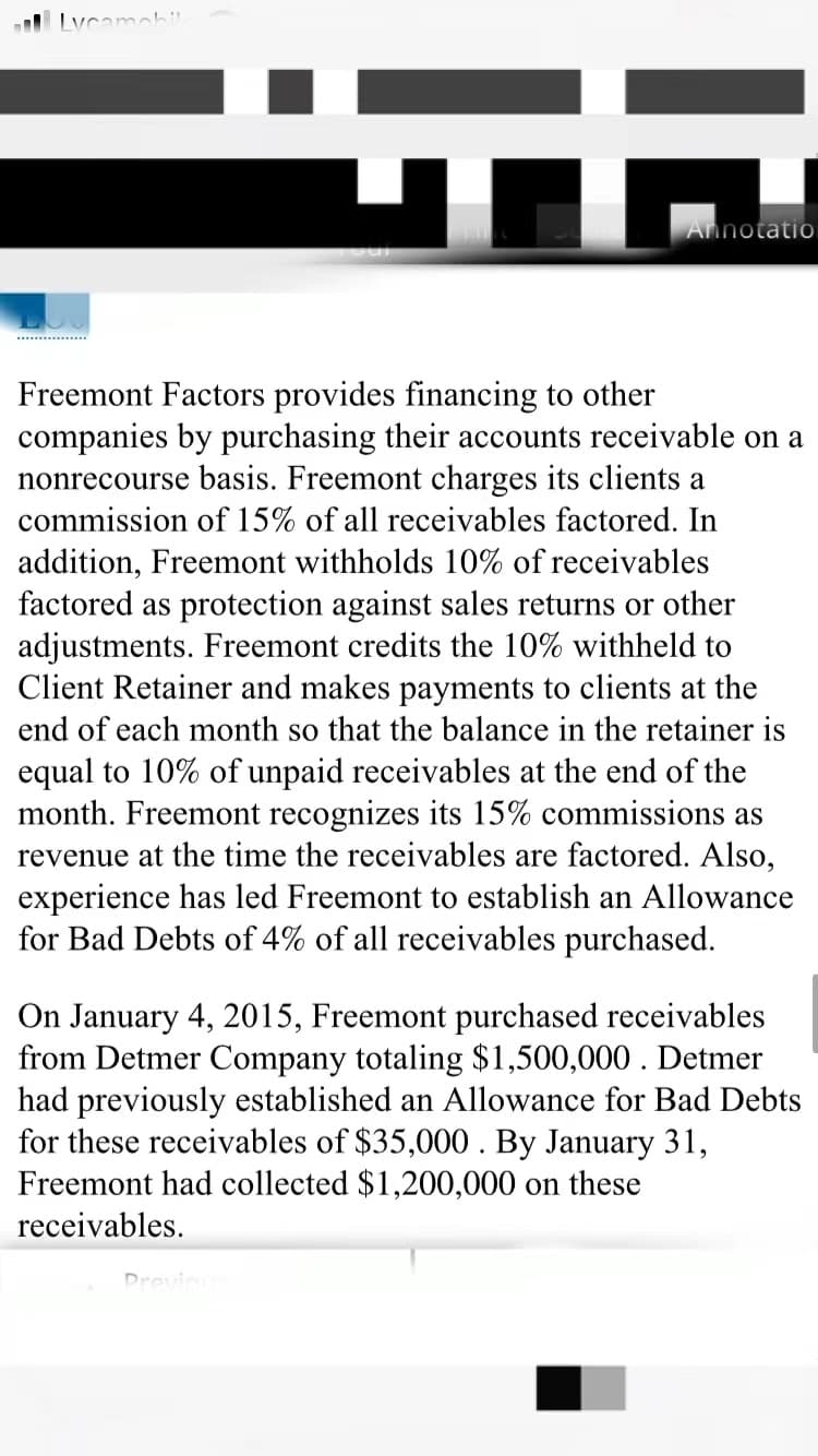 Lycamah
Annotati0
Freemont Factors provides financing to other
companies by purchasing their accounts receivable on a
nonrecourse basis. Freemont charges its clients a
commission of 15% of all receivables factored. In
addition, Freemont withholds 10% of receivables
factored as protection against sales returns or other
adjustments. Freemont credits the 10% withheld to
Client Retainer and makes payments to clients at the
end of each month so that the balance in the retainer is
equal to 10% of unpaid receivables at the end of the
month. Freemont recognizes its 15% commissions as
revenue at the time the receivables are factored. Also,
experience has led Freemont to establish an Allowance
for Bad Debts of 4% of all receivables purchased.
On January 4, 2015, Freemont purchased receivables
from Detmer Company totaling $1,500,000 . Detmer
had previously established an Allowance for Bad Debts
for these receivables of $35,000 . By January 31,
Freemont had collected $1,200,000 on these
receivables.
Drovin
