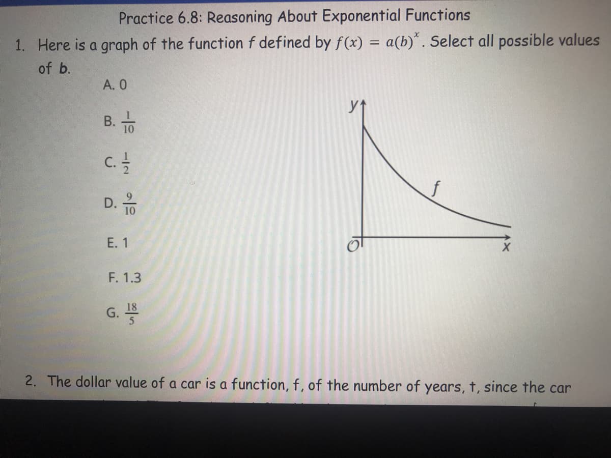 Practice 6.8: Reasoning About Exponential Functions
%3D
1. Here is a graph of the function f defined by f(x) = a(b)*. Select all possible values
of b.
A. 0
B. TO
D. 10
E. 1
F. 1.3
G.
2. The dollar value of a car is a function, f, of the number of years, t, since the car
-12
