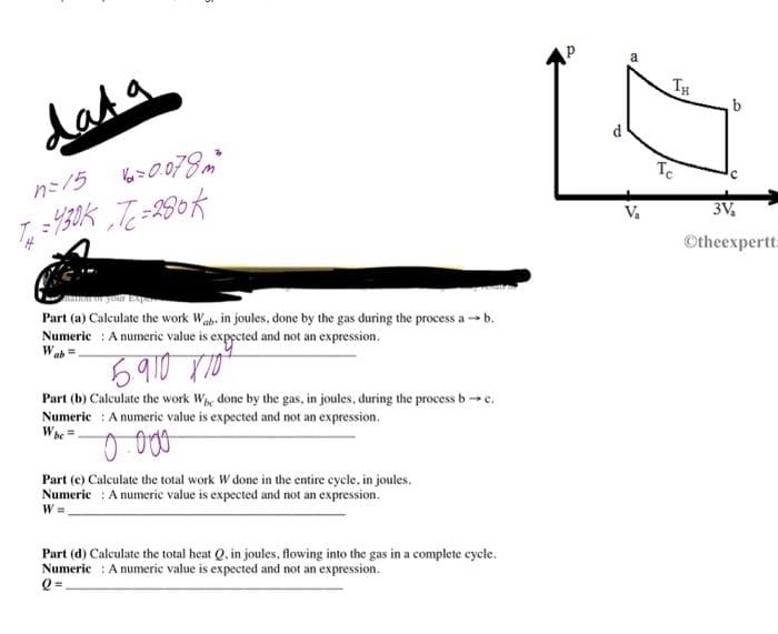 dat a
n=15 Va=0.078m²
T=430Kった=280K
Part (a) Calculate the work Wab. in joules, done by the gas during the process ab.
Numeric: A numeric value is expected and not an expression.
Wab
5.910 X 10²
Part (b) Calculate the work We done by the gas, in joules, during the process b→ c.
Numeric: A numeric value is expected and not an expression.
W be
0.000
Part (c) Calculate the total work W done in the entire cycle, in joules.
Numeric: A numeric value is expected and not an expression.
W=
Part (d) Calculate the total heat Q, in joules, flowing into the gas in a complete cycle.
Numeric: A numeric value is expected and not an expression.
Q=₁
P
V₂
TH
Te
b
3V₂
Otheexpertt