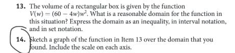13. The volume of a rectangular box is given by the function
V(w) = (60 – 4w)w². What is a reasonable domain for the function in
this situation? Express the domain as an inequality, in interval notation,
and in set notation.
14. Sketch a graph of the function in Item 13 over the domain that you
found. Include the scale on each axis.
