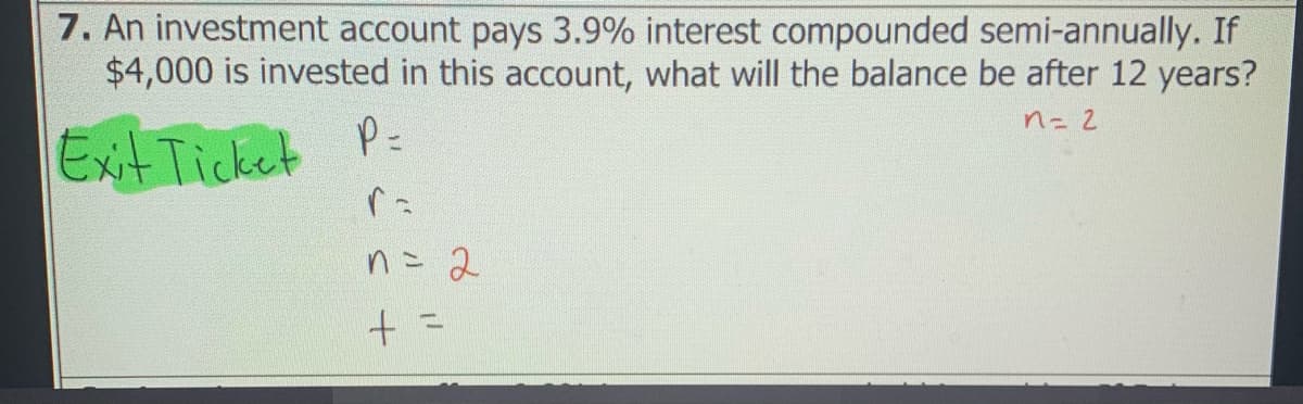 7. An investment account pays 3.9% interest compounded semi-annually. If
$4,000 is invested in this account, what will the balance be after 12 years?
n= 2
P=
ExitTicket
n= 2
