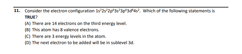 11. Consider the electron configuration 1s?2s²2p63s²3p63d®4s?. Which of the following statements is
TRUE?
(A) There are 14 electrons on the third energy level.
(B) This atom has 8 valence electrons.
(C) There are 3 energy levels in the atom.
(D) The next electron to be added will be in sublevel 3d.
