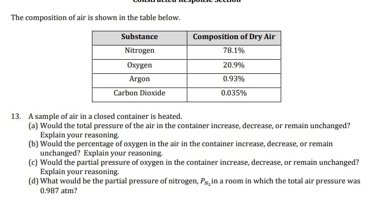 The composition of air is shown in the table below.
Substance
Composition of Dry Air
Nitrogen
78.1%
Oxygen
20.9%
Argon
0.93%
Carbon Dioxide
0.035%
13. A sample of air in a closed container is heated.
(a) Would the total pressure of the air in the container increase, decrease, or remain unchanged?
Explain your reasoning.
(b) Would the percentage of oxygen in the air in the container increase, decrease, or remain
unchanged? Explain your reasoning.
(c) Would the partial pressure of oxygen in the container increase, decrease, or remain unchanged?
Explain your reasoning.
(d) What would be the partial pressure of nitrogen, PN,in a room in which the total air pressure was
0.987 atm?
