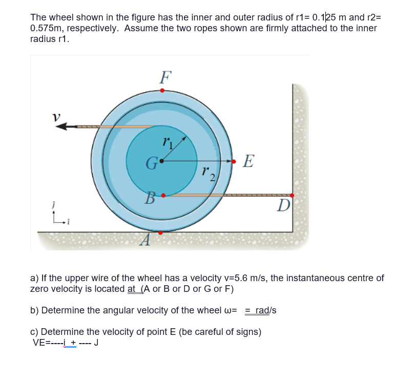 The wheel shown in the figure has the inner and outer radius of r1= 0.125 m and r2=
0.575m, respectively. Assume the two ropes shown are firmly attached to the inner
radius r1.
L₁
F
G
B
r.
E
D
a) If the upper wire of the wheel has a velocity v=5.6 m/s, the instantaneous centre of
zero velocity is located at (A or B or D or G or F)
b) Determine the angular velocity of the wheel w= = rad/s
c) Determine the velocity of point E (be careful of signs)
VE=----i_ + ---- J