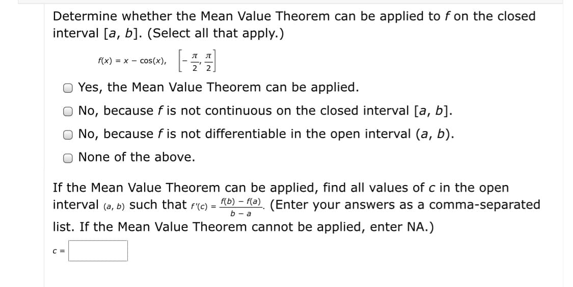 Determine whether the Mean Value Theorem can be applied to f on the closed
interval [a, b]. (Select all that apply.)
f(x) = x - cos(x),
O Yes, the Mean Value Theorem can be applied.
O No, because f is not continuous on the closed interval [a, b].
No, because f is not differentiable in the open interval (a, b).
O None of the above.
If the Mean Value Theorem can be applied, find all values of c in the open
interval (a, b) Such that f(c) = b) – fa) (Enter your answers as a comma-separated
b - a
list. If the Mean Value Theorem cannot be applied, enter NA.)
C =
